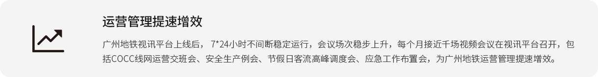 运营管理提速增效 广州地铁视讯平台上线后， 7*24小时不间断稳定运行，会议场次稳步上升，每个月接近千场视频会议在视讯平台召开，包括COCC线网运营交班会、安全生产例会、节假日客流高峰调度会、应急工作布置会，为广州地铁运营管理提速增效。