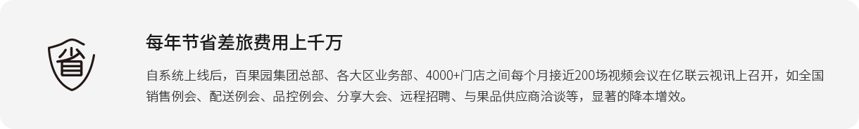 每年节省差旅费用上千万 自系统上线后，百果园集团总部、各大区业务部、4000+门店之间每个月接近200场视频会议在凯发·k8国际,k8凯发天生赢家一触即发人生,凯发天生赢家一触即发首页云视讯上召开，如全国销售例会、配送例会、品控例会、分享大会、远程招聘、与果品供应商洽谈等，显著的降本增效。